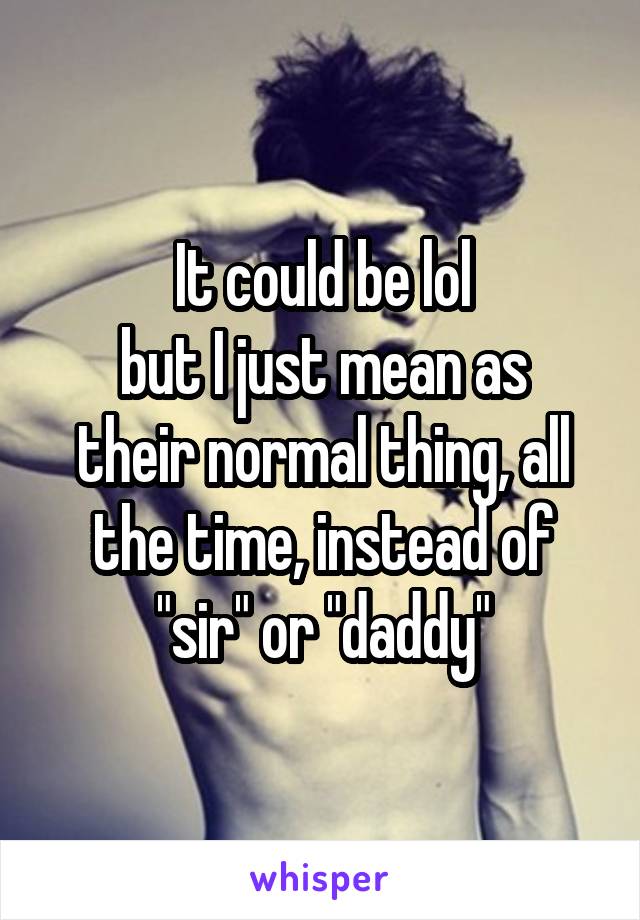 It could be lol
but I just mean as their normal thing, all the time, instead of "sir" or "daddy"