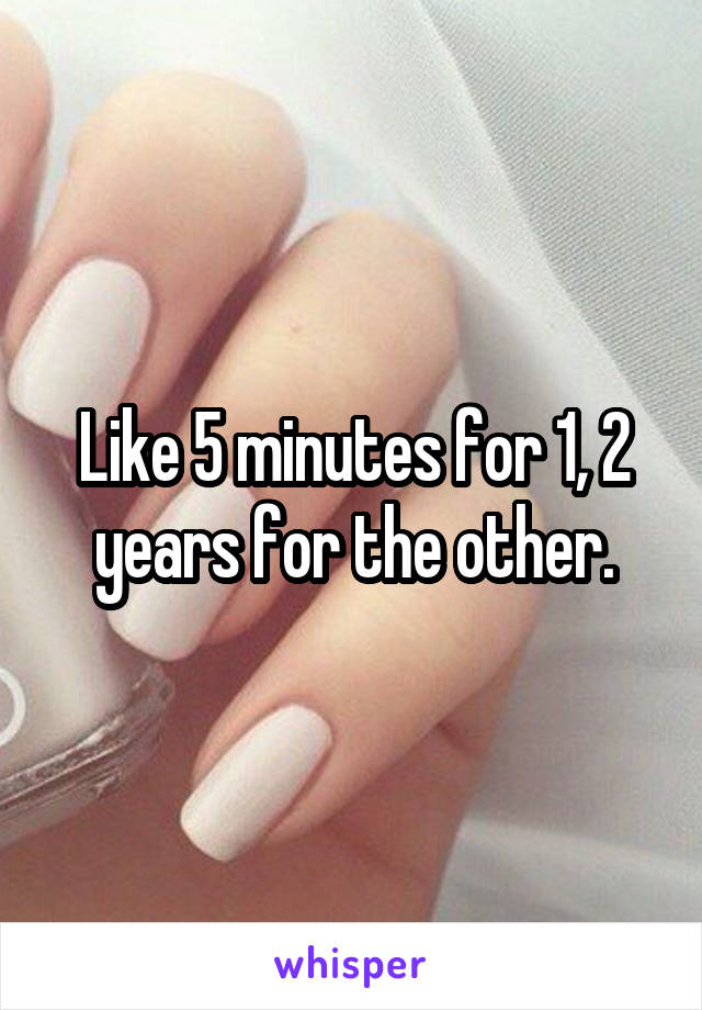 Like 5 minutes for 1, 2 years for the other.