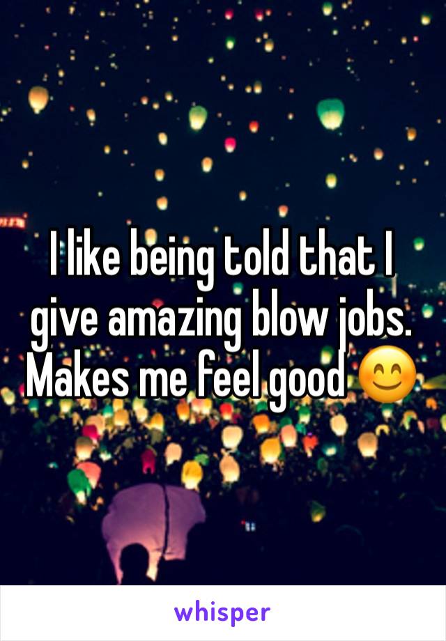 I like being told that I give amazing blow jobs. Makes me feel good 😊 