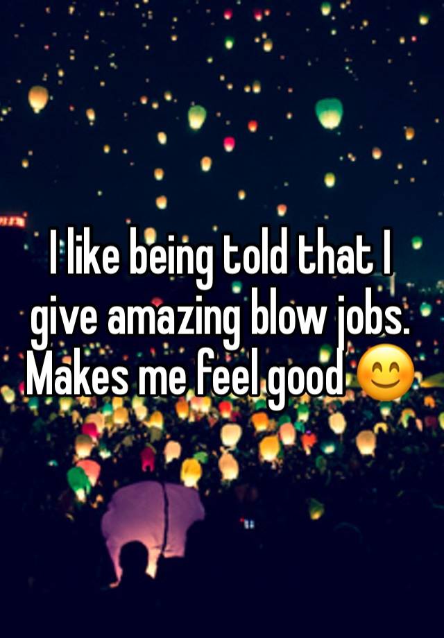 I like being told that I give amazing blow jobs. Makes me feel good 😊 