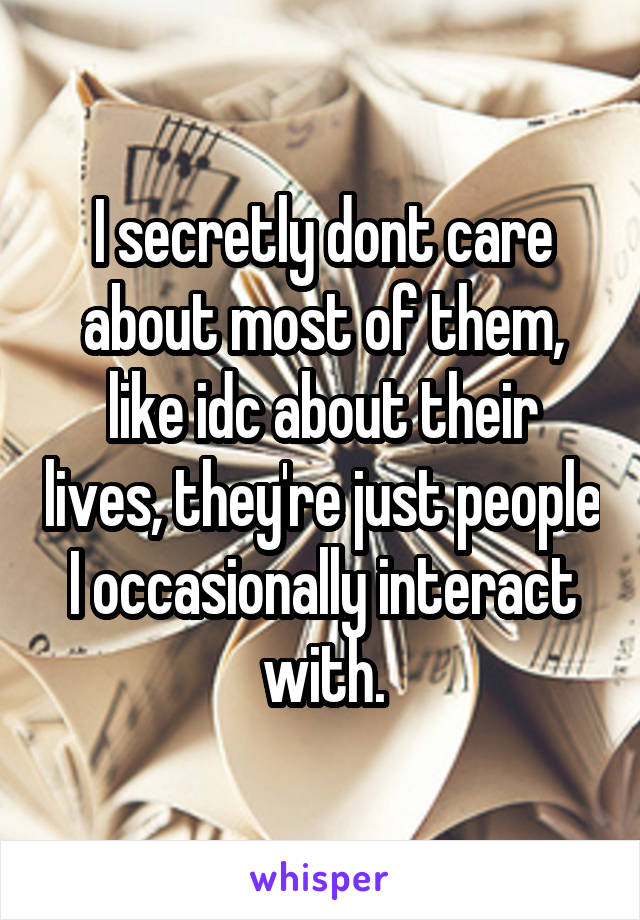 I secretly dont care about most of them, like idc about their lives, they're just people I occasionally interact with.