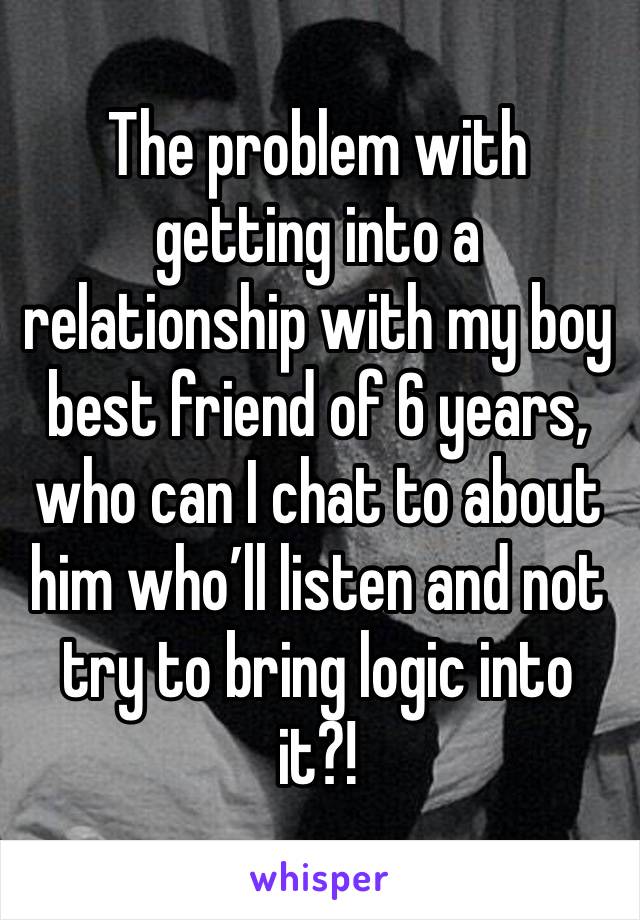 The problem with getting into a relationship with my boy best friend of 6 years, who can I chat to about him who’ll listen and not try to bring logic into it?! 