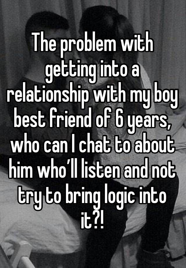 The problem with getting into a relationship with my boy best friend of 6 years, who can I chat to about him who’ll listen and not try to bring logic into it?! 