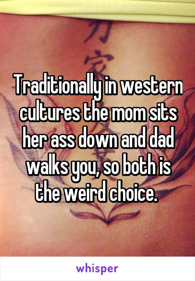 Traditionally in western cultures the mom sits her ass down and dad walks you, so both is the weird choice. 