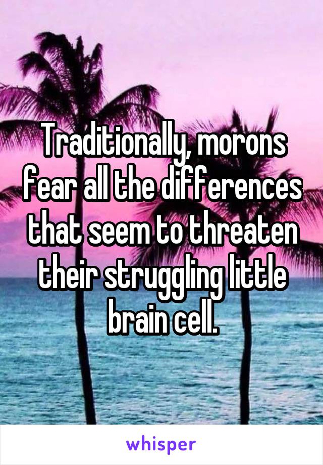 Traditionally, morons fear all the differences that seem to threaten their struggling little brain cell.