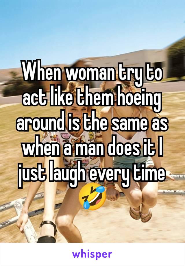 When woman try to act like them hoeing around is the same as when a man does it I just laugh every time 🤣