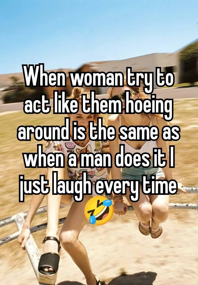 When woman try to act like them hoeing around is the same as when a man does it I just laugh every time 🤣