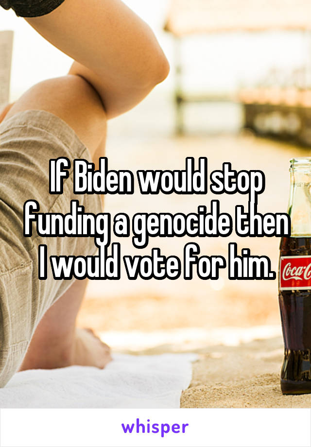 If Biden would stop funding a genocide then I would vote for him.