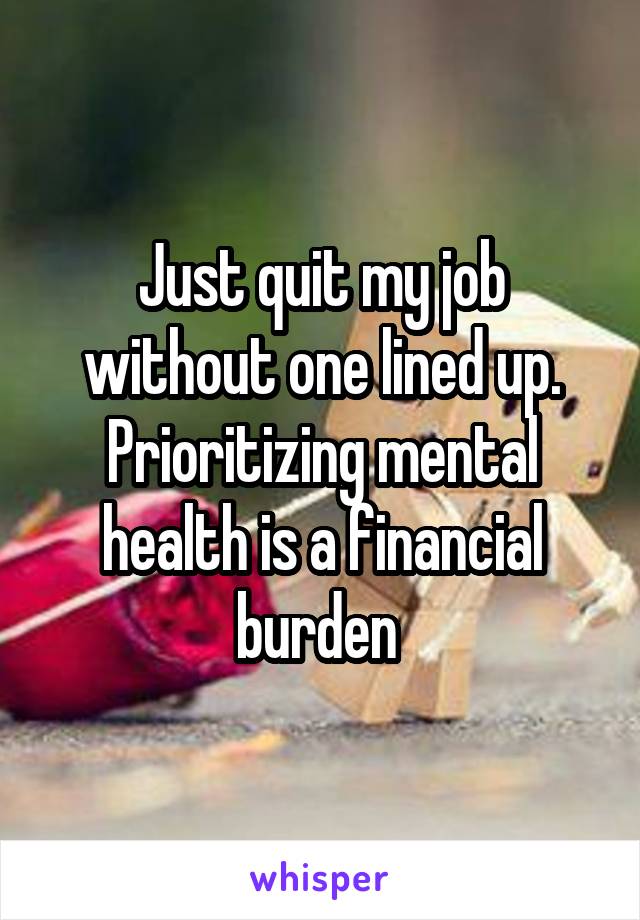 Just quit my job without one lined up.
Prioritizing mental health is a financial burden 