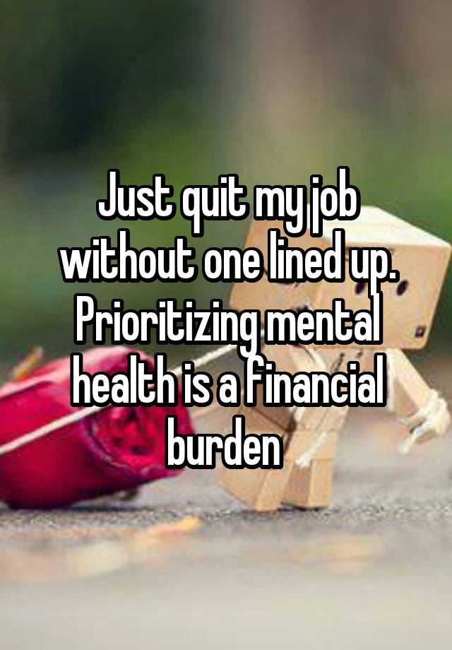 Just quit my job without one lined up.
Prioritizing mental health is a financial burden 