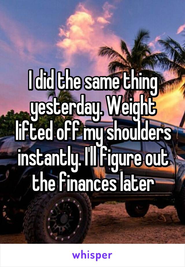 I did the same thing yesterday. Weight lifted off my shoulders instantly. I'll figure out the finances later