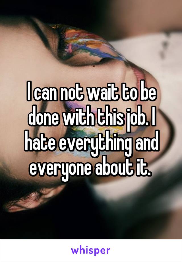 I can not wait to be done with this job. I hate everything and everyone about it. 