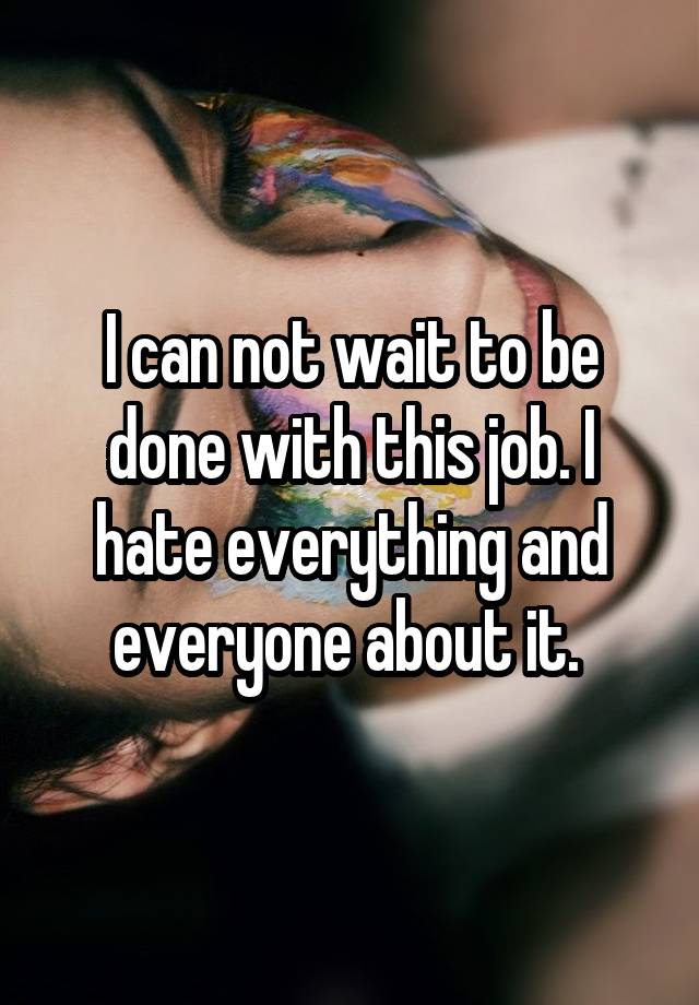 I can not wait to be done with this job. I hate everything and everyone about it. 