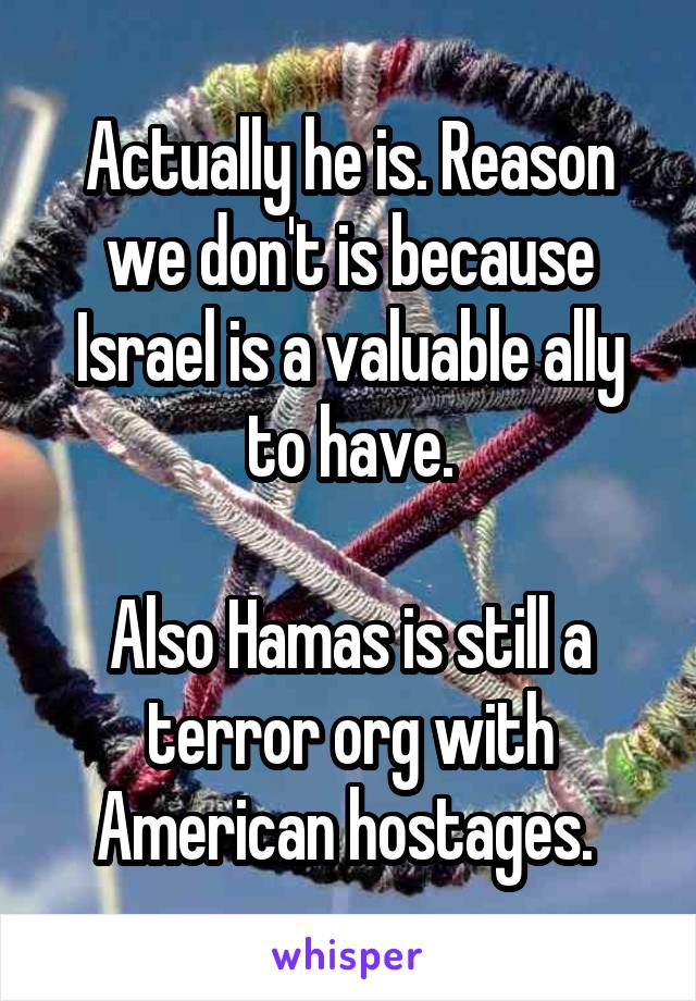 Actually he is. Reason we don't is because Israel is a valuable ally to have.

Also Hamas is still a terror org with American hostages. 