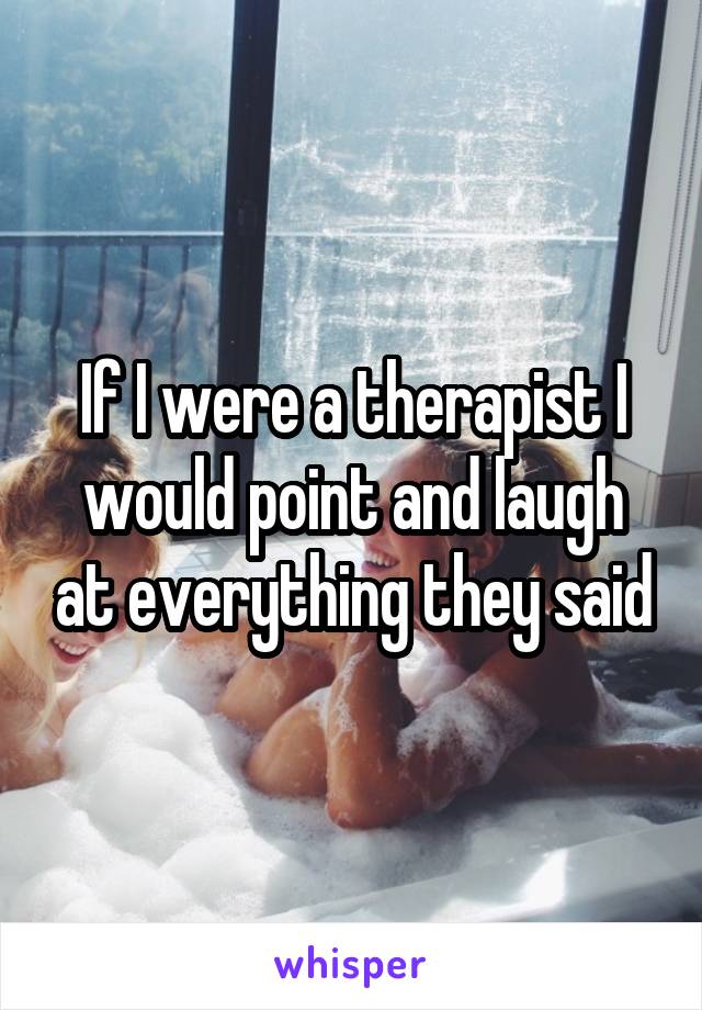 If I were a therapist I would point and laugh at everything they said