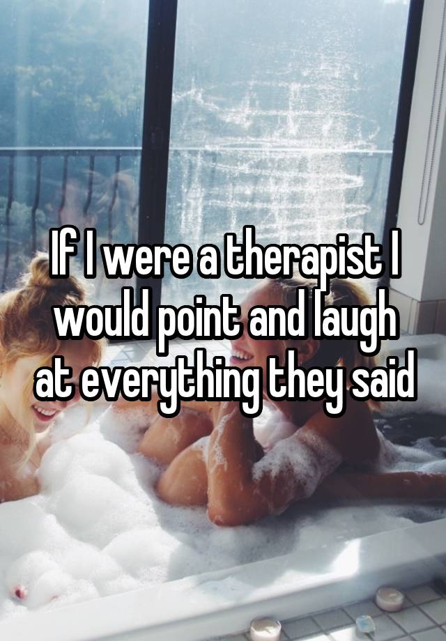 If I were a therapist I would point and laugh at everything they said