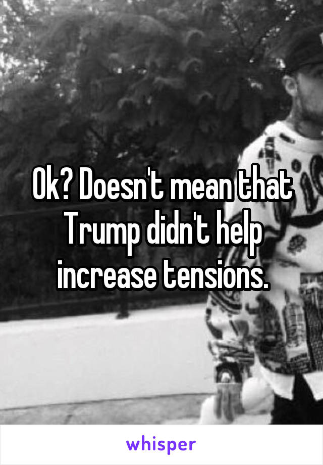 Ok? Doesn't mean that Trump didn't help increase tensions.