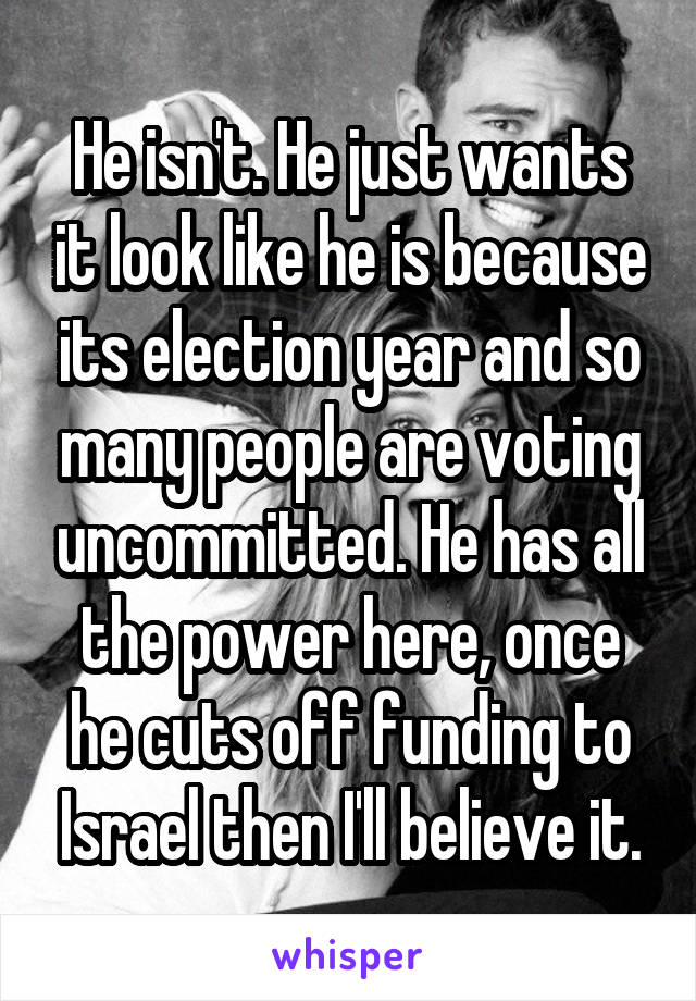 He isn't. He just wants it look like he is because its election year and so many people are voting uncommitted. He has all the power here, once he cuts off funding to Israel then I'll believe it.