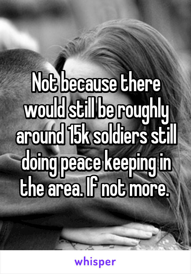 Not because there would still be roughly around 15k soldiers still doing peace keeping in the area. If not more. 