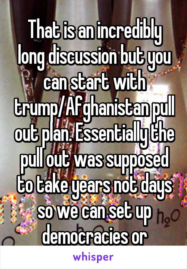 That is an incredibly long discussion but you can start with trump/Afghanistan pull out plan. Essentially the pull out was supposed to take years not days so we can set up democracies or