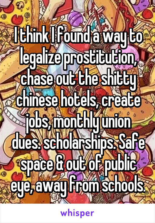 I think I found a way to legalize prostitution, chase out the shitty chinese hotels, create jobs, monthly union dues. scholarships. Safe space & out of public eye, away from schools.