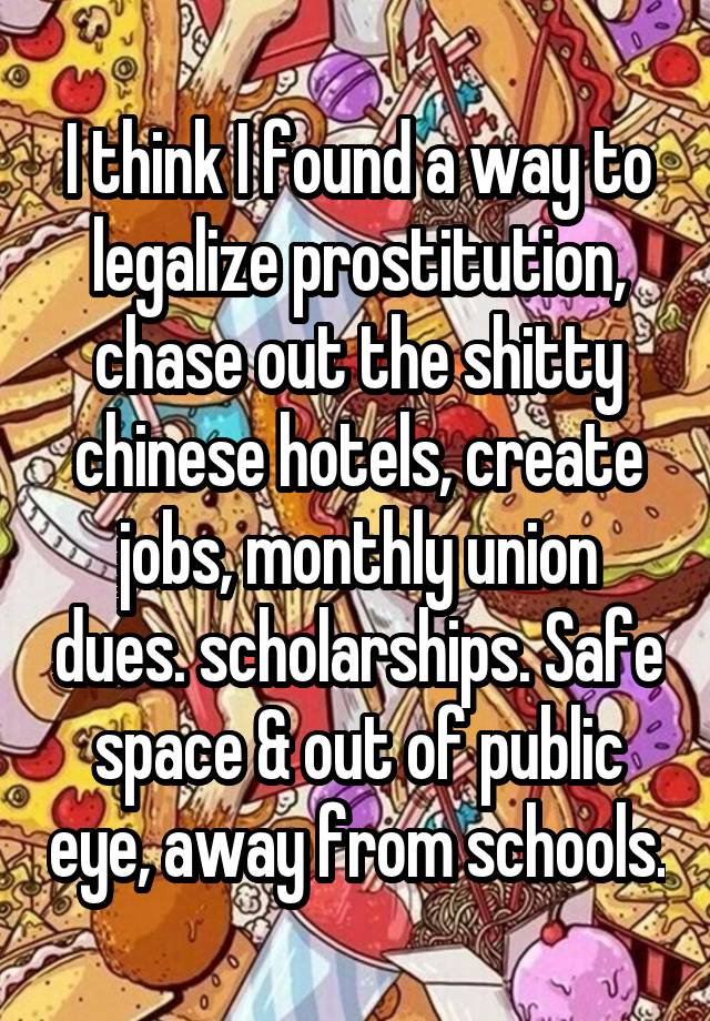 I think I found a way to legalize prostitution, chase out the shitty chinese hotels, create jobs, monthly union dues. scholarships. Safe space & out of public eye, away from schools.