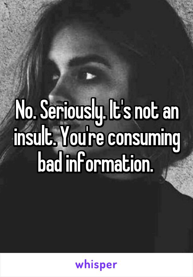 No. Seriously. It's not an insult. You're consuming bad information. 