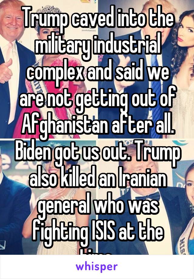 Trump caved into the military industrial complex and said we are not getting out of Afghanistan after all. Biden got us out. Trump also killed an Iranian general who was fighting ISIS at the time.