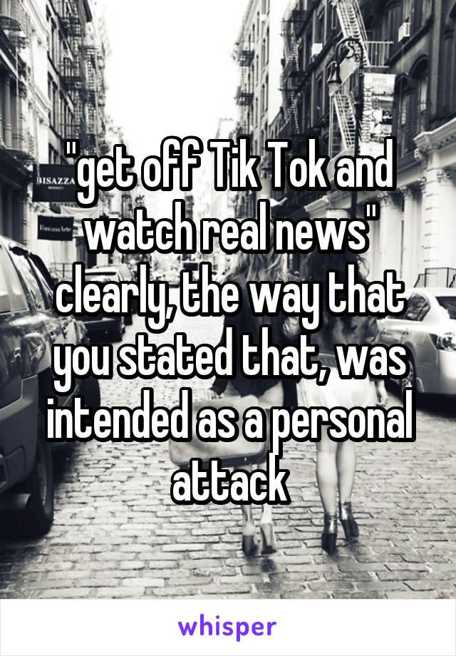 "get off Tik Tok and watch real news" clearly, the way that you stated that, was intended as a personal attack