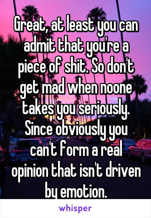 Great, at least you can admit that you're a piece of shit. So don't get mad when noone takes you seriously. Since obviously you can't form a real opinion that isn't driven by emotion.