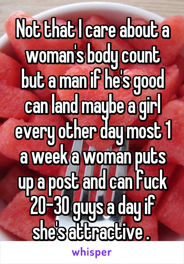 Not that I care about a woman's body count but a man if he's good can land maybe a girl every other day most 1 a week a woman puts up a post and can fuck 20-30 guys a day if she's attractive . 