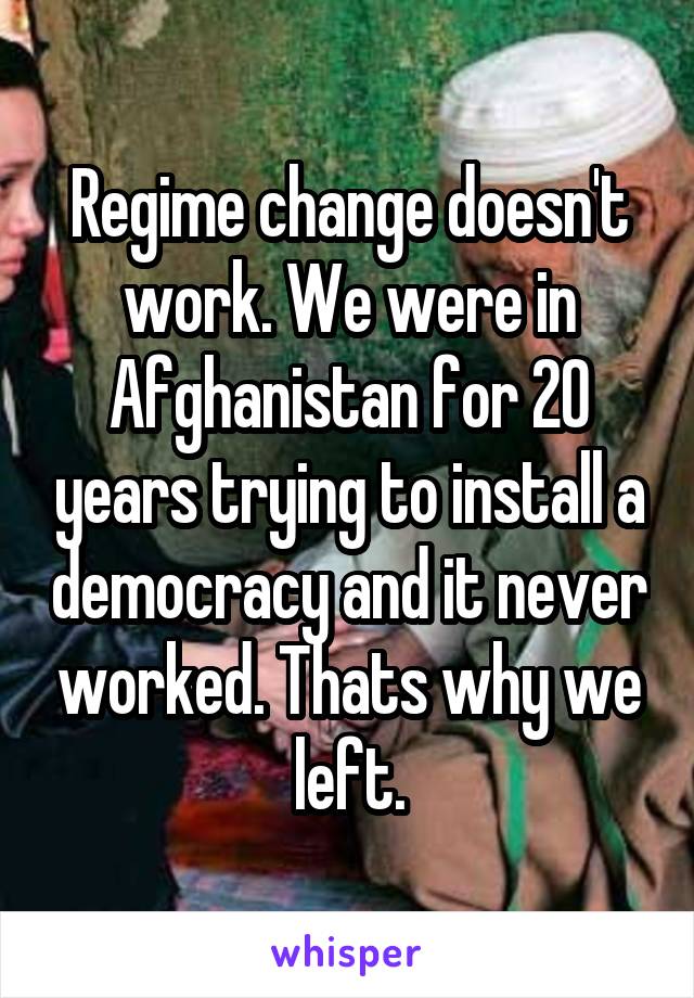 Regime change doesn't work. We were in Afghanistan for 20 years trying to install a democracy and it never worked. Thats why we left.