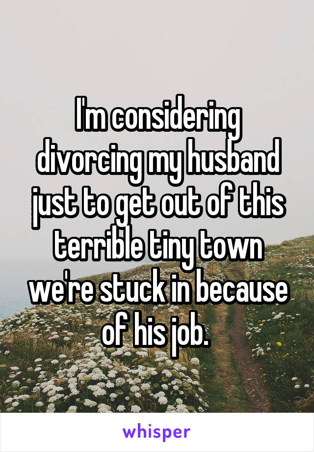 I'm considering divorcing my husband just to get out of this terrible tiny town we're stuck in because of his job. 