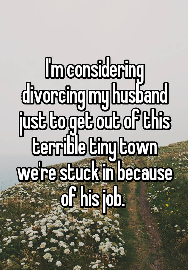 I'm considering divorcing my husband just to get out of this terrible tiny town we're stuck in because of his job. 