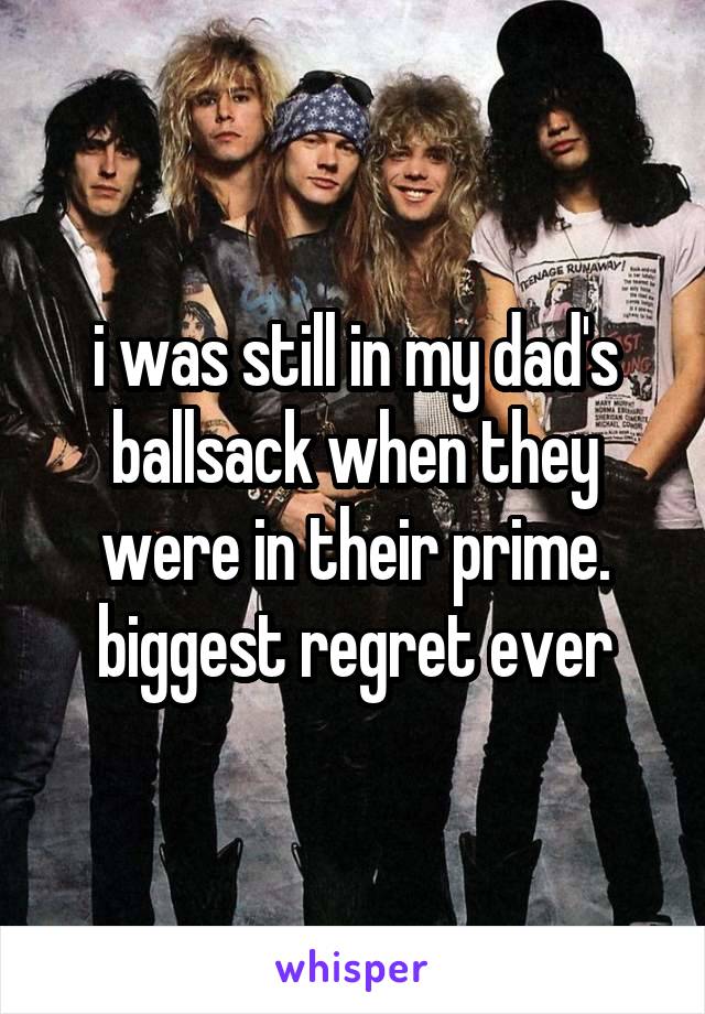 i was still in my dad's ballsack when they were in their prime. biggest regret ever