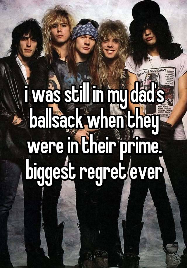 i was still in my dad's ballsack when they were in their prime. biggest regret ever