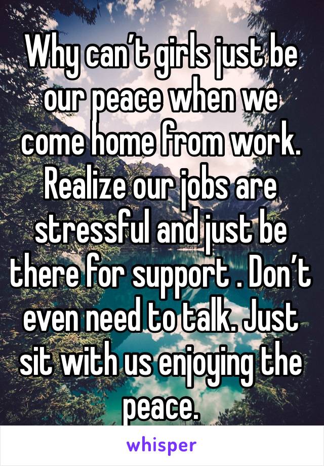 Why can’t girls just be our peace when we come home from work. Realize our jobs are stressful and just be there for support . Don’t even need to talk. Just sit with us enjoying the peace. 