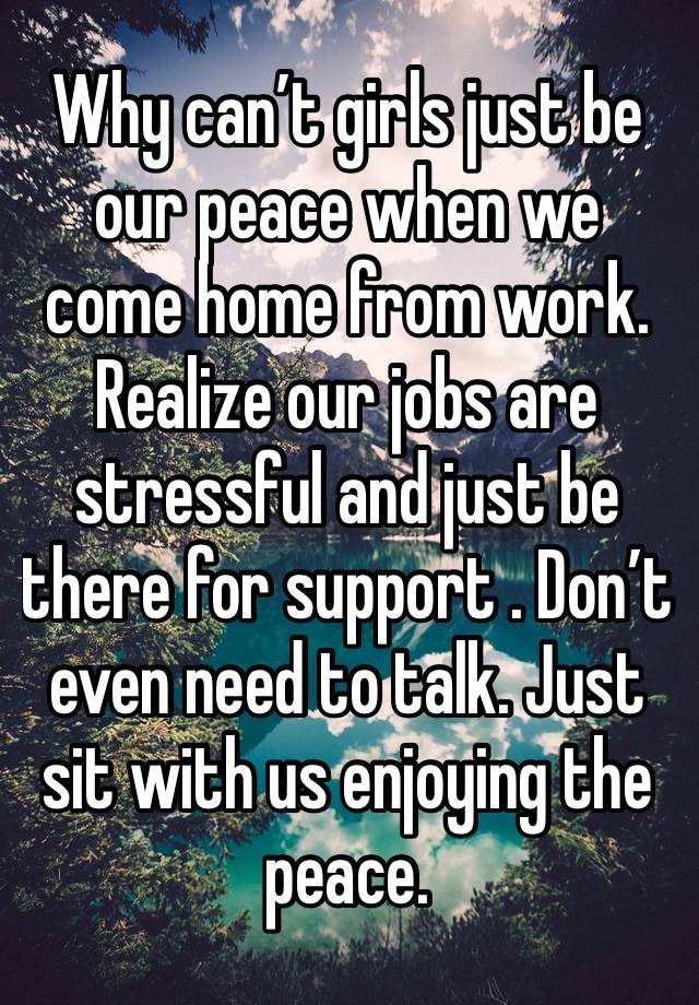 Why can’t girls just be our peace when we come home from work. Realize our jobs are stressful and just be there for support . Don’t even need to talk. Just sit with us enjoying the peace. 