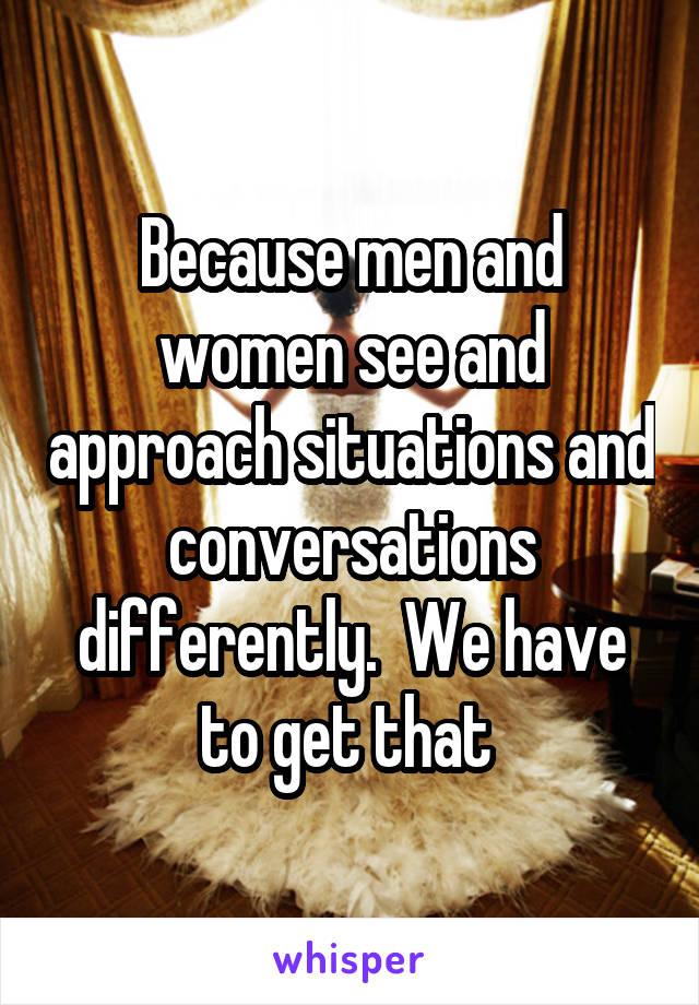 Because men and women see and approach situations and conversations differently.  We have to get that 