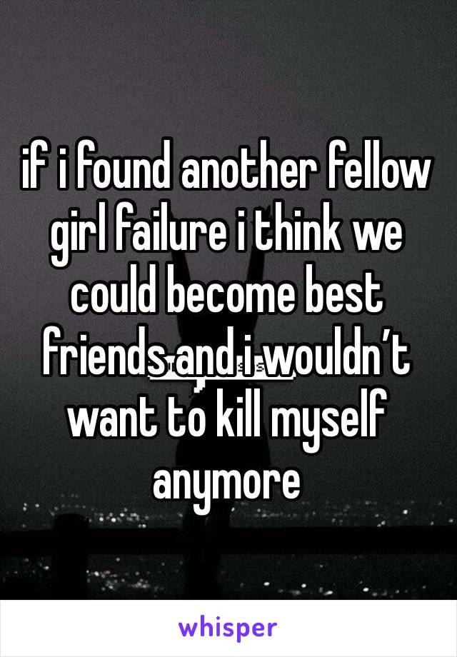 if i found another fellow girl failure i think we could become best friends and i wouldn’t want to kill myself anymore 