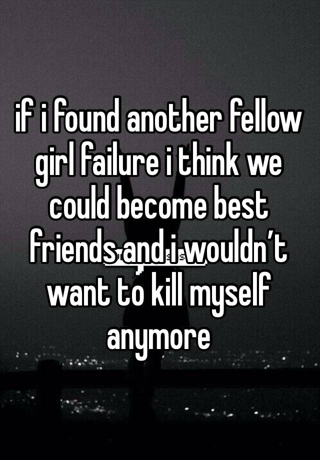 if i found another fellow girl failure i think we could become best friends and i wouldn’t want to kill myself anymore 