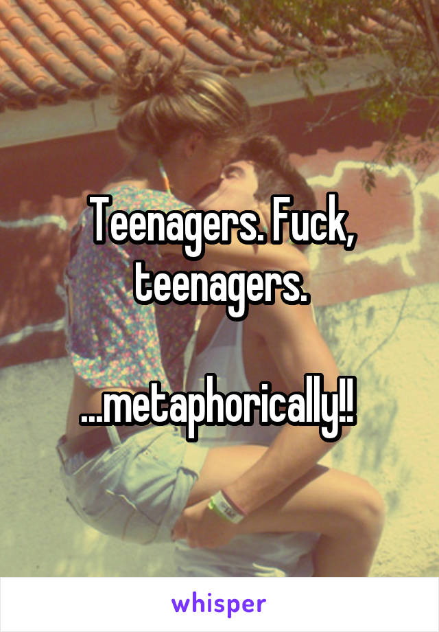 Teenagers. Fuck, teenagers.

...metaphorically!! 