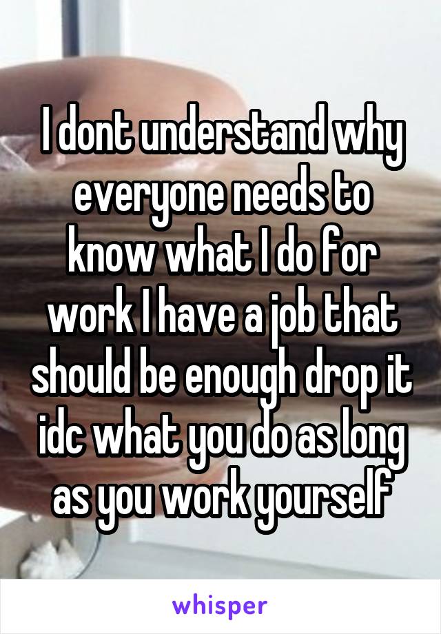 I dont understand why everyone needs to know what I do for work I have a job that should be enough drop it idc what you do as long as you work yourself