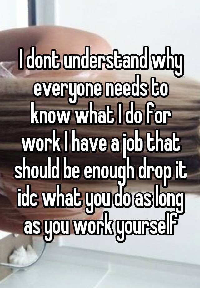 I dont understand why everyone needs to know what I do for work I have a job that should be enough drop it idc what you do as long as you work yourself