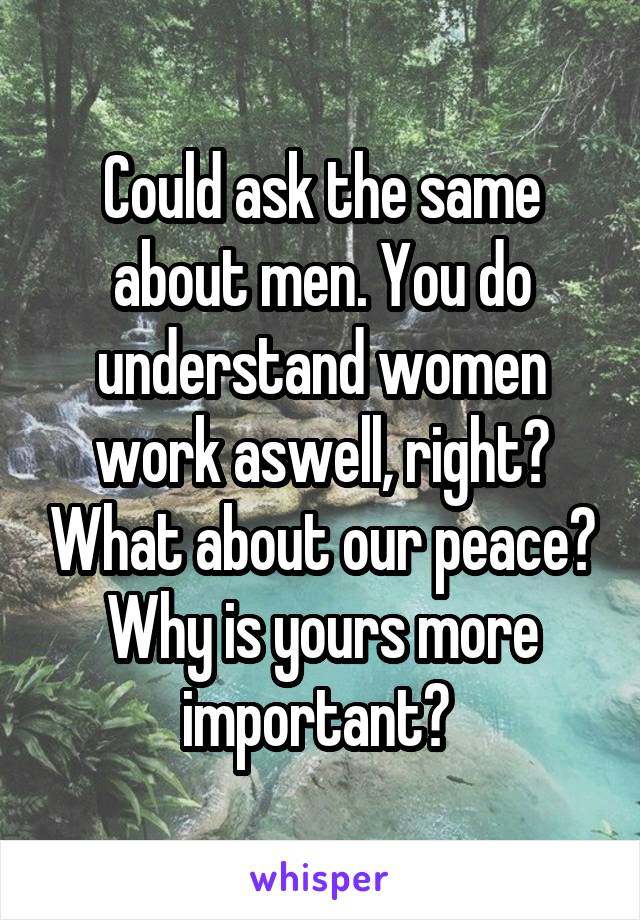 Could ask the same about men. You do understand women work aswell, right? What about our peace? Why is yours more important? 