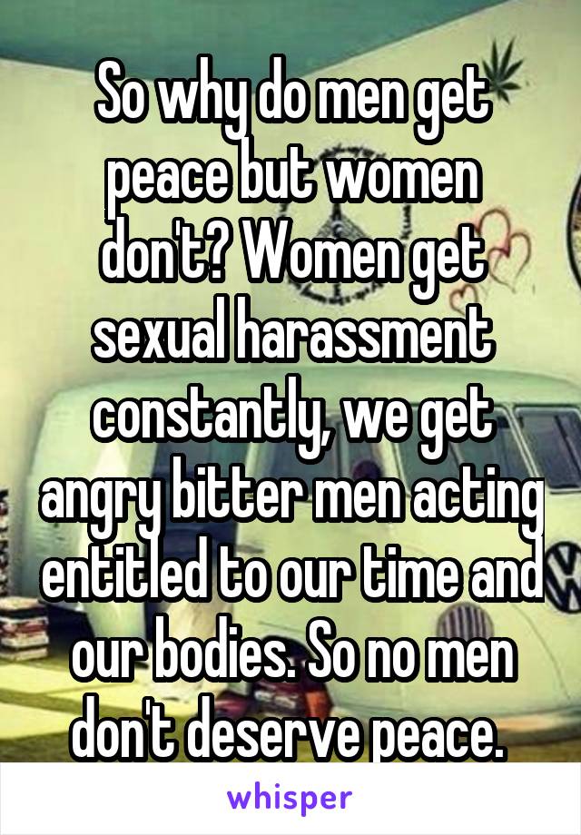 So why do men get peace but women don't? Women get sexual harassment constantly, we get angry bitter men acting entitled to our time and our bodies. So no men don't deserve peace. 