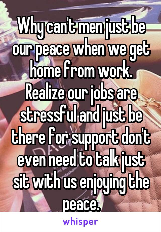 Why can't men just be our peace when we get home from work. Realize our jobs are stressful and just be there for support don't even need to talk just sit with us enjoying the peace.