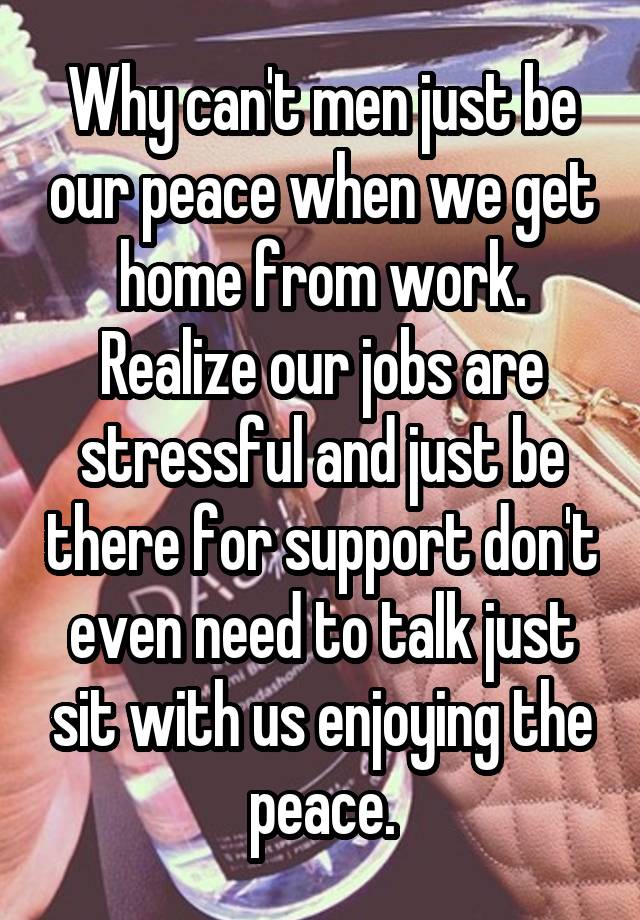 Why can't men just be our peace when we get home from work. Realize our jobs are stressful and just be there for support don't even need to talk just sit with us enjoying the peace.