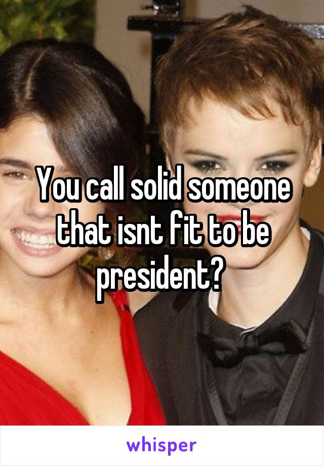 You call solid someone that isnt fit to be president? 