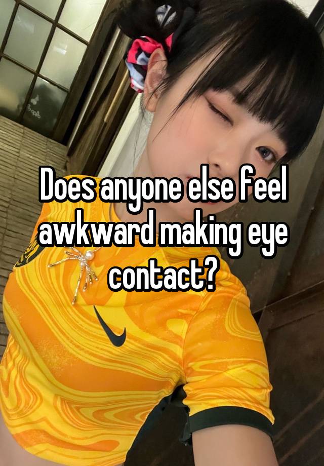 Does anyone else feel awkward making eye contact?